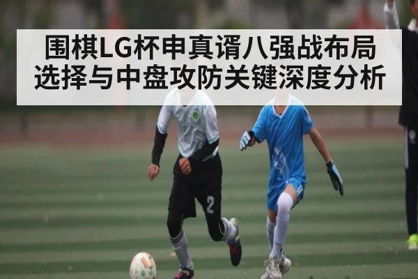 围棋LG杯申真谞八强战布局选择与中盘攻防关键深度分析
